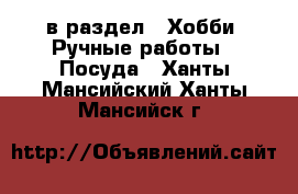  в раздел : Хобби. Ручные работы » Посуда . Ханты-Мансийский,Ханты-Мансийск г.